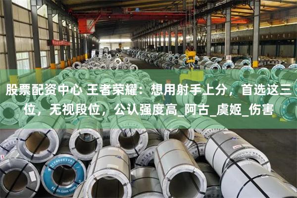 股票配资中心 王者荣耀：想用射手上分，首选这三位，无视段位，公认强度高_阿古_虞姬_伤害