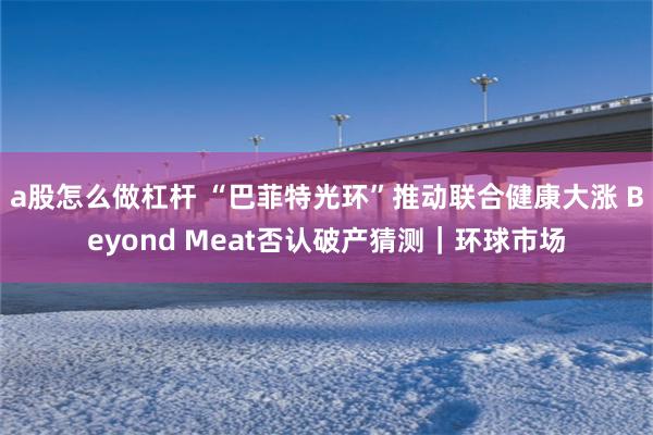 a股怎么做杠杆 “巴菲特光环”推动联合健康大涨 Beyond Meat否认破产猜测｜环球市场