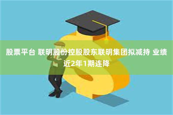 股票平台 联明股份控股股东联明集团拟减持 业绩近2年1期连降