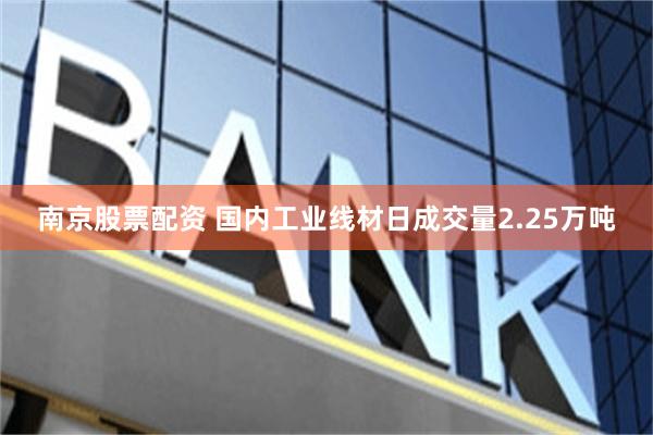 南京股票配资 国内工业线材日成交量2.25万吨