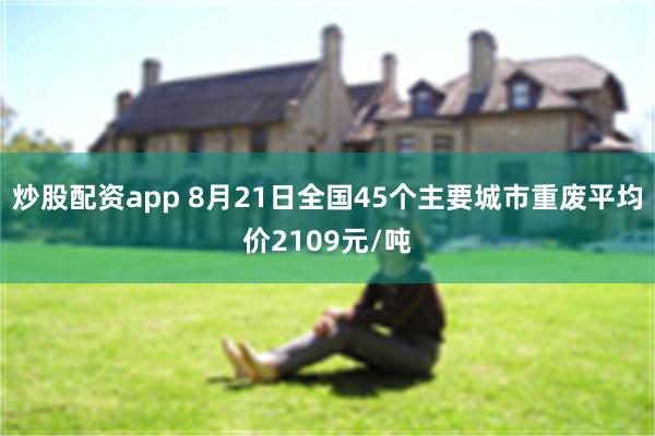 炒股配资app 8月21日全国45个主要城市重废平均价2109元/吨