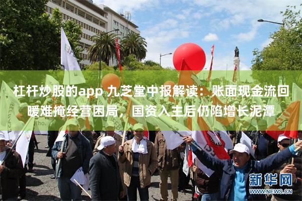 杠杆炒股的app 九芝堂中报解读：账面现金流回暖难掩经营困局，国资入主后仍陷增长泥潭