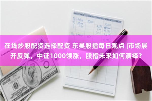 在线炒股配资选择配资 东吴股指每日观点 |市场展开反弹，中证1000领涨，股指未来如何演绎？