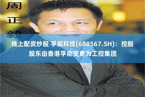线上配资炒股 孚能科技(688567.SH)：控股股东由香港孚能变更为工控集团