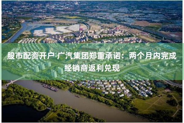 股市配资开户 广汽集团郑重承诺：两个月内完成经销商返利兑现