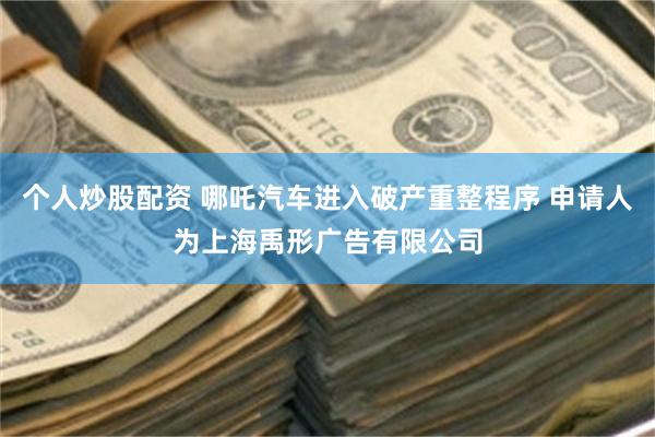 个人炒股配资 哪吒汽车进入破产重整程序 申请人为上海禹形广告有限公司