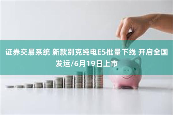 证券交易系统 新款别克纯电E5批量下线 开启全国发运/6月19日上市