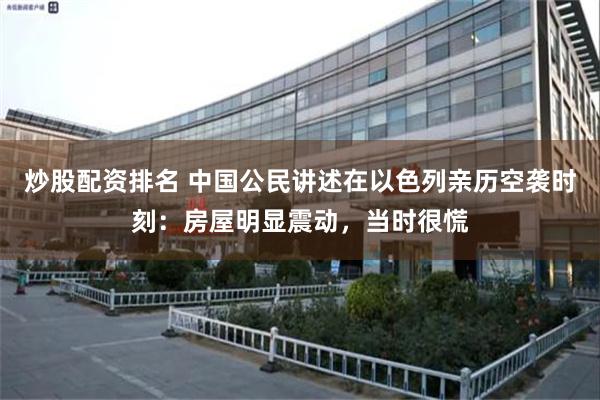 炒股配资排名 中国公民讲述在以色列亲历空袭时刻：房屋明显震动，当时很慌