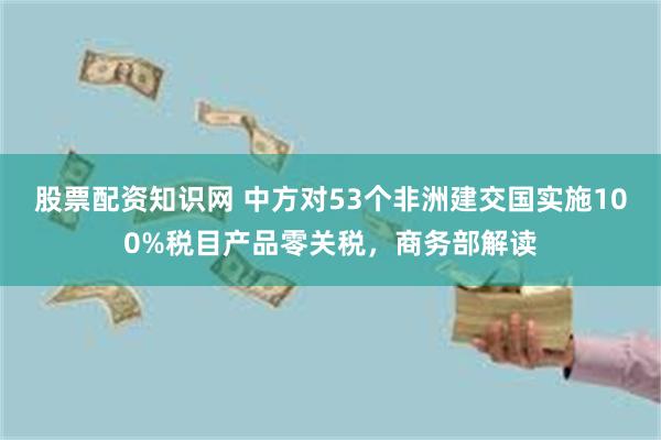 股票配资知识网 中方对53个非洲建交国实施100%税目产品零关税，商务部解读
