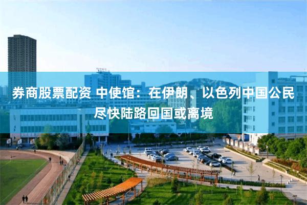 券商股票配资 中使馆：在伊朗、以色列中国公民尽快陆路回国或离境