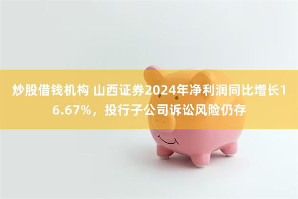 炒股借钱机构 山西证券2024年净利润同比增长16.67%，投行子公司诉讼风险仍存