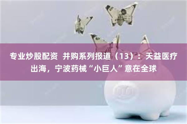 专业炒股配资  并购系列报道（13）：天益医疗出海，宁波药械“小巨人”意在全球
