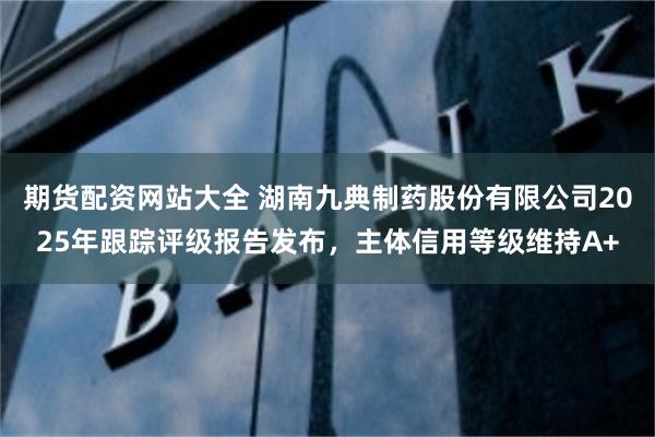 期货配资网站大全 湖南九典制药股份有限公司2025年跟踪评级报告发布，主体信用等级维持A+