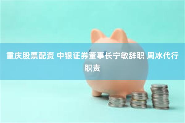 重庆股票配资 中银证券董事长宁敏辞职 周冰代行职责