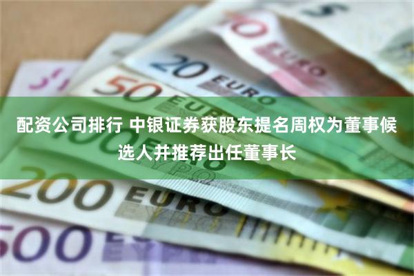 配资公司排行 中银证券获股东提名周权为董事候选人并推荐出任董事长