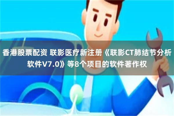 香港股票配资 联影医疗新注册《联影CT肺结节分析软件V7.0》等8个项目的软件著作权