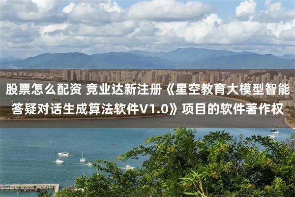股票怎么配资 竞业达新注册《星空教育大模型智能答疑对话生成算法软件V1.0》项目的软件著作权
