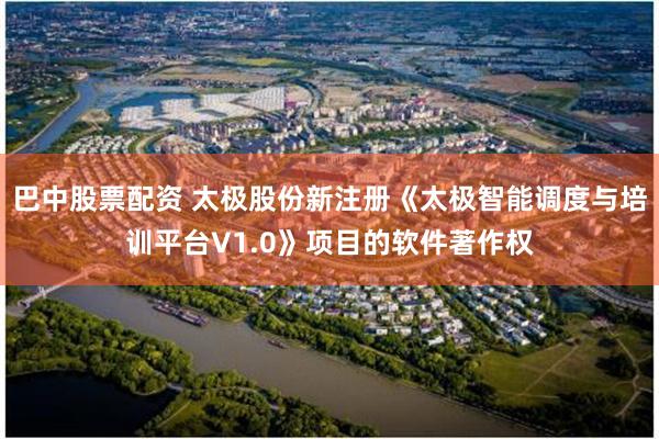 巴中股票配资 太极股份新注册《太极智能调度与培训平台V1.0》项目的软件著作权