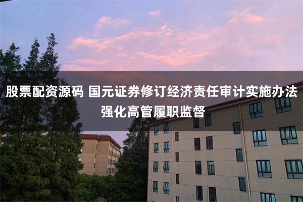 股票配资源码 国元证券修订经济责任审计实施办法 强化高管履职监督