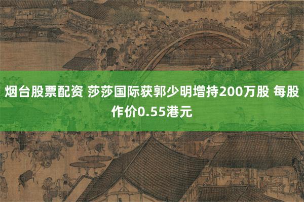 烟台股票配资 莎莎国际获郭少明增持200万股 每股作价0.55港元