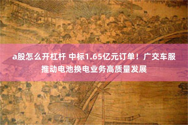 a股怎么开杠杆 中标1.65亿元订单！广交车服推动电池换电业务高质量发展