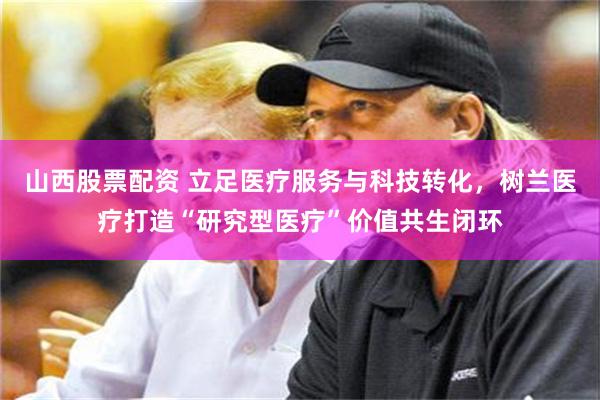 山西股票配资 立足医疗服务与科技转化，树兰医疗打造“研究型医疗”价值共生闭环