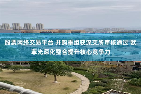 股票网络交易平台 并购重组获深交所审核通过 欧菲光深化整合提升核心竞争力