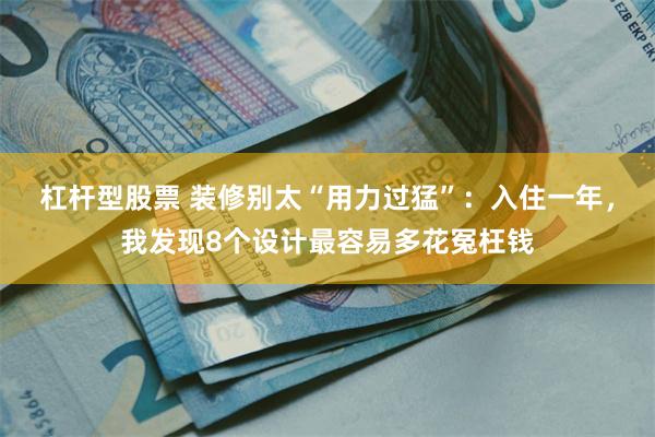 杠杆型股票 装修别太“用力过猛”：入住一年，我发现8个设计最容易多花冤枉钱