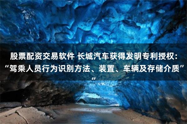 股票配资交易软件 长城汽车获得发明专利授权：“驾乘人员行为识别方法、装置、车辆及存储介质”