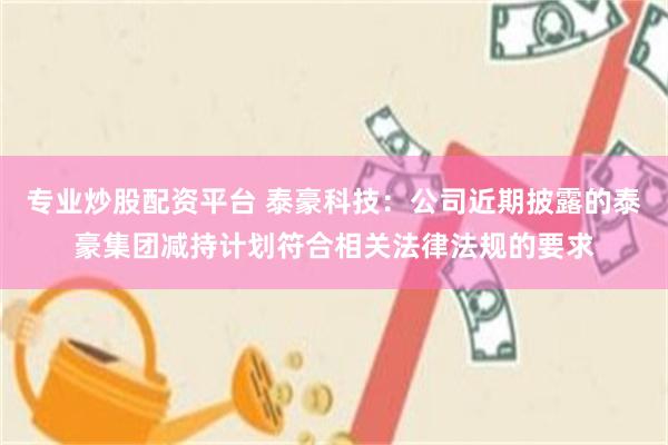 专业炒股配资平台 泰豪科技：公司近期披露的泰豪集团减持计划符合相关法律法规的要求