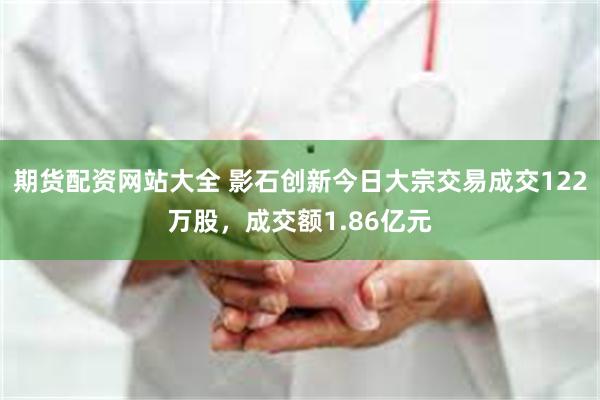 期货配资网站大全 影石创新今日大宗交易成交122万股，成交额1.86亿元