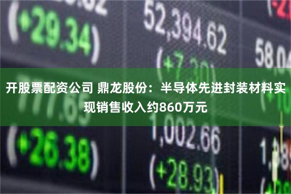 开股票配资公司 鼎龙股份：半导体先进封装材料实现销售收入约860万元