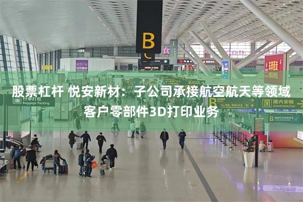 股票杠杆 悦安新材：子公司承接航空航天等领域客户零部件3D打印业务