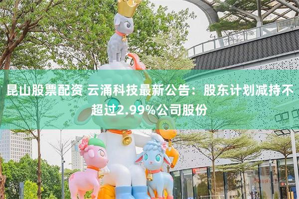 昆山股票配资 云涌科技最新公告：股东计划减持不超过2.99%公司股份