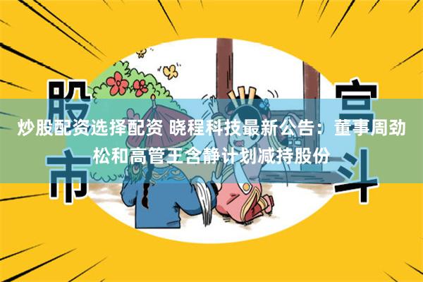 炒股配资选择配资 晓程科技最新公告：董事周劲松和高管王含静计划减持股份