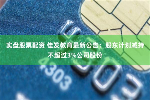 实盘股票配资 佳发教育最新公告：股东计划减持不超过3%公司股份