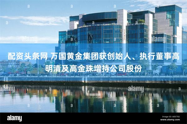 配资头条网 万国黄金集团获创始人、执行董事高明清及高金珠增持公司股份