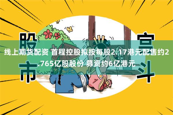线上期货配资 首程控股拟按每股2.17港元配售约2.765亿股股份 募资约6亿港元