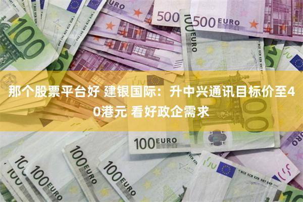 那个股票平台好 建银国际：升中兴通讯目标价至40港元 看好政企需求