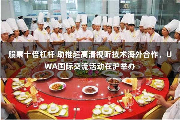 股票十倍杠杆 助推超高清视听技术海外合作，UWA国际交流活动在沪举办