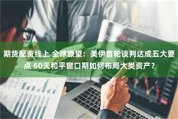 期货配资线上 全球瞭望：美伊首轮谈判达成五大要点 60天和平窗口期如何布局大类资产？