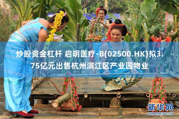 炒股资金杠杆 启明医疗-B(02500.HK)拟3.75亿元出售杭州滨江区产业园物业