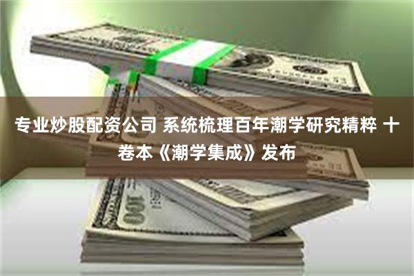 专业炒股配资公司 系统梳理百年潮学研究精粹 十卷本《潮学集成》发布