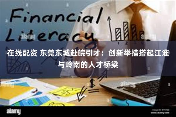 在线配资 东莞东城赴皖引才：创新举措搭起江淮与岭南的人才桥梁