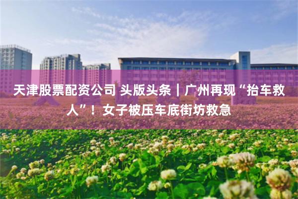天津股票配资公司 头版头条｜广州再现“抬车救人”！女子被压车底街坊救急