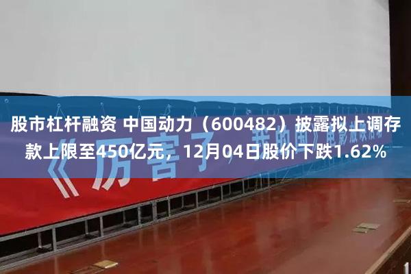 股市杠杆融资 中国动力（600482）披露拟上调存款上限至450亿元，12月04日股价下跌1.62%