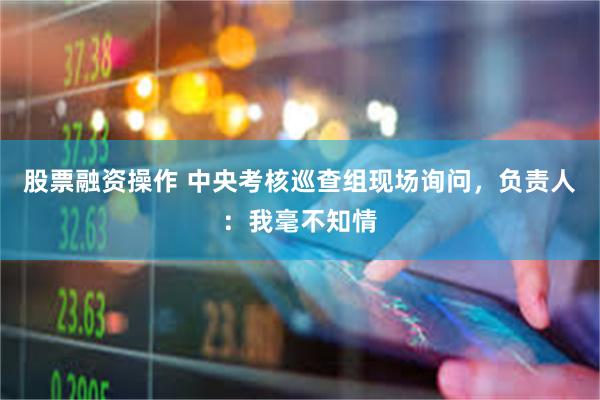 股票融资操作 中央考核巡查组现场询问，负责人：我毫不知情