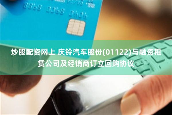 炒股配资网上 庆铃汽车股份(01122)与融资租赁公司及经销商订立回购协议