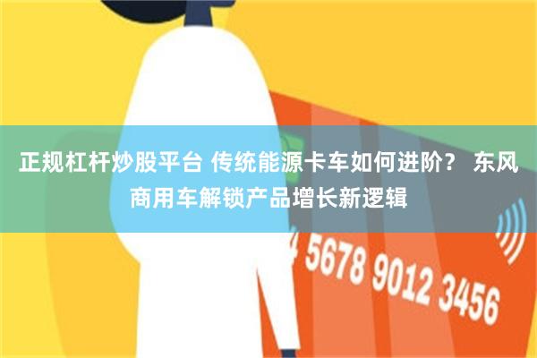 正规杠杆炒股平台 传统能源卡车如何进阶？ 东风商用车解锁产品增长新逻辑
