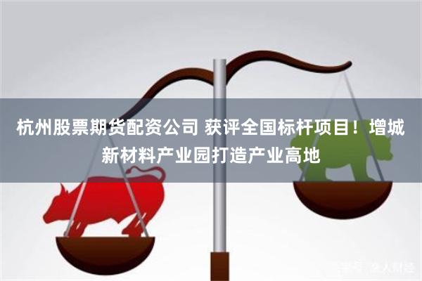 杭州股票期货配资公司 获评全国标杆项目！增城新材料产业园打造产业高地